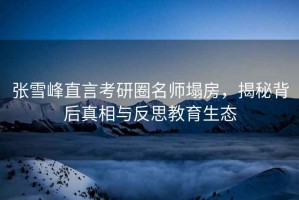 张雪峰直言考研圈名师塌房，揭秘背后真相与反思教育生态