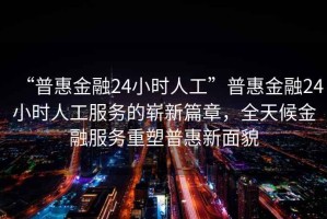 “普惠金融24小时人工”普惠金融24小时人工服务的崭新篇章，全天候金融服务重塑普惠新面貌