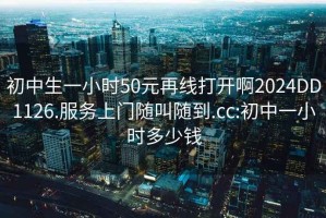 初中生一小时50元再线打开啊2024DD1126.服务上门随叫随到.cc:初中一小时多少钱