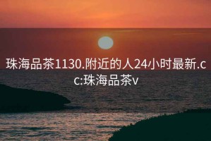 珠海品茶1130.附近的人24小时最新.cc:珠海品茶v