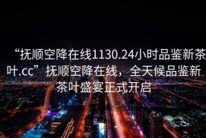 “抚顺空降在线1130.24小时品鉴新茶叶.cc”抚顺空降在线，全天候品鉴新茶叶盛宴正式开启