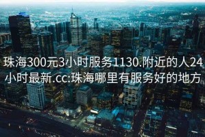 珠海300元3小时服务1130.附近的人24小时最新.cc:珠海哪里有服务好的地方