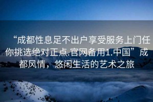 “成都性息足不出户享受服务上门任你挑选绝对正点.官网备用1.中国”成都风情，悠闲生活的艺术之旅