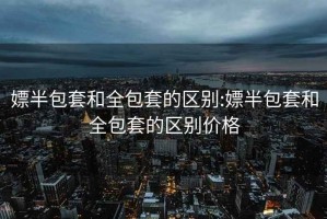 嫖半包套和全包套的区别:嫖半包套和全包套的区别价格