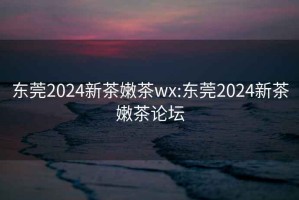 东莞2024新茶嫩茶wx:东莞2024新茶嫩茶论坛