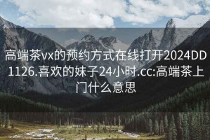 高端茶vx的预约方式在线打开2024DD1126.喜欢的妹子24小时.cc:高端茶上门什么意思