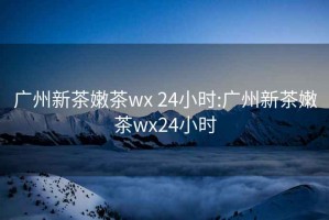 广州新茶嫩茶wx 24小时:广州新茶嫩茶wx24小时