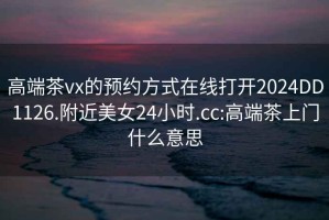 高端茶vx的预约方式在线打开2024DD1126.附近美女24小时.cc:高端茶上门什么意思