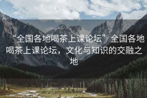 “全国各地喝茶上课论坛”全国各地喝茶上课论坛，文化与知识的交融之地