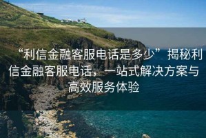 “利信金融客服电话是多少”揭秘利信金融客服电话，一站式解决方案与高效服务体验