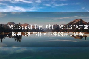 “椒江spa哪里有飞机”椒江SPA之旅，探寻飞机与休闲养生的完美结合