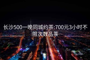 长沙500一晚同城约茶:700元3小时不限次数品茶