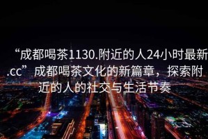 “成都喝茶1130.附近的人24小时最新.cc”成都喝茶文化的新篇章，探索附近的人的社交与生活节奏