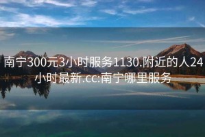 南宁300元3小时服务1130.附近的人24小时最新.cc:南宁哪里服务