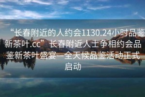 “长春附近的人约会1130.24小时品鉴新茶叶.cc”长春附近人士争相约会品鉴新茶叶盛宴—全天候品鉴活动正式启动