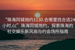 “珠海同城炮约1130.去哪里找合适24小时.cc”珠海同城炮约，探索珠海的社交娱乐新风尚与约会场所指南