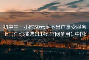 初中生一小时50元足不出户享受服务上门任你挑选1114c.官网备用1.中国: