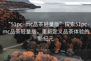 “51pc·mc品茶轻量版”探索51pc·mc品茶轻量版，重新定义品茶体验的新纪元