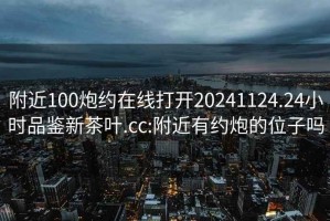 附近100炮约在线打开20241124.24小时品鉴新茶叶.cc:附近有约炮的位子吗