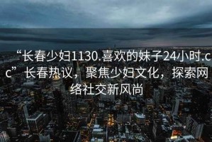 “长春少妇1130.喜欢的妹子24小时.cc”长春热议，聚焦少妇文化，探索网络社交新风尚