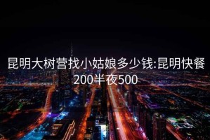 昆明大树营找小姑娘多少钱:昆明快餐200半夜500