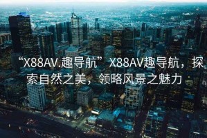 “X88AV.趣导航”X88AV趣导航，探索自然之美，领略风景之魅力