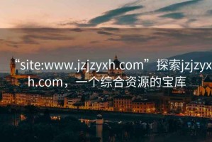 “site:www.jzjzyxh.com”探索jzjzyxh.com，一个综合资源的宝库