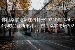 佛山桑拿论坛在线打开2024DD1124.24小时品鉴新茶叶.cc:佛山桑拿论坛2021年