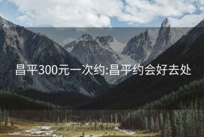 昌平300元一次约:昌平约会好去处