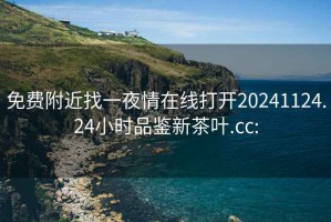 免费附近找一夜情在线打开20241124.24小时品鉴新茶叶.cc: