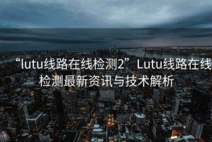 “lutu线路在线检测2”Lutu线路在线检测最新资讯与技术解析