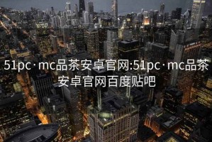 51pc·mc品茶安卓官网:51pc·mc品茶安卓官网百度贴吧