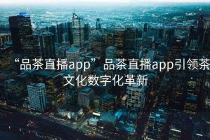 “品茶直播app”品茶直播app引领茶文化数字化革新