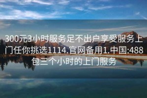 300元3小时服务足不出户享受服务上门任你挑选1114.官网备用1.中国:488包三个小时的上门服务