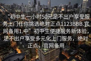 “初中生一小时50元足不出户享受服务上门任你挑选绝对正点1123BBB.官网备用1.中”初中生便捷服务新体验，足不出户享受多元化上门服务，绝对正点，官网备用