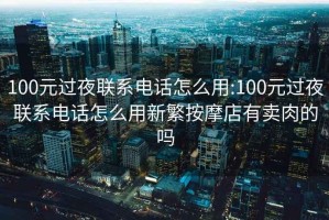 100元过夜联系电话怎么用:100元过夜联系电话怎么用新繁按摩店有卖肉的吗