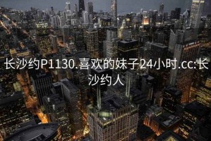 长沙约P1130.喜欢的妹子24小时.cc:长沙约人