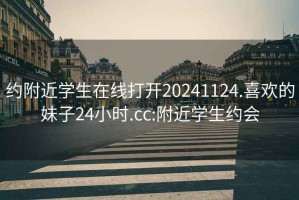 约附近学生在线打开20241124.喜欢的妹子24小时.cc:附近学生约会