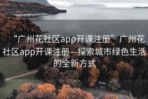 “广州花社区app开课注册”广州花社区app开课注册—探索城市绿色生活的全新方式