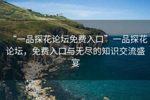 “一品探花论坛免费入口”一品探花论坛，免费入口与无尽的知识交流盛宴