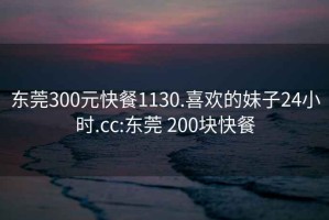 东莞300元快餐1130.喜欢的妹子24小时.cc:东莞 200块快餐