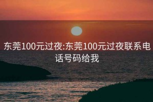 东莞100元过夜:东莞100元过夜联系电话号码给我