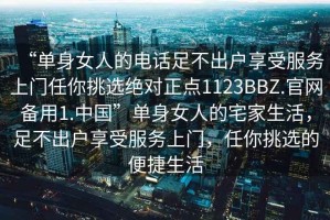 “单身女人的电话足不出户享受服务上门任你挑选绝对正点1123BBZ.官网备用1.中国”单身女人的宅家生活，足不出户享受服务上门，任你挑选的便捷生活