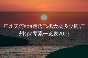 广州天河spa包含飞机大概多少钱:广州spa荤素一览表2023