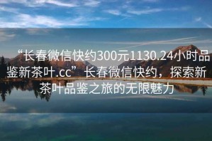 “长春微信快约300元1130.24小时品鉴新茶叶.cc”长春微信快约，探索新茶叶品鉴之旅的无限魅力