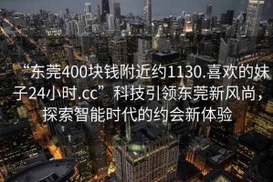 “东莞400块钱附近约1130.喜欢的妹子24小时.cc”科技引领东莞新风尚，探索智能时代的约会新体验