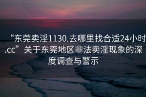 “东莞卖淫1130.去哪里找合适24小时.cc”关于东莞地区非法卖淫现象的深度调查与警示