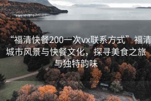 “福清快餐200一次vx联系方式”福清城市风景与快餐文化，探寻美食之旅与独特韵味