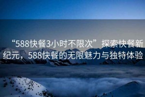 “588快餐3小时不限次”探索快餐新纪元，588快餐的无限魅力与独特体验