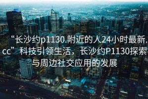 “长沙约p1130.附近的人24小时最新.cc”科技引领生活，长沙约P1130探索与周边社交应用的发展